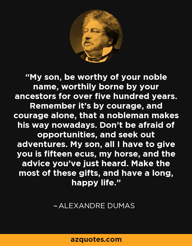 My son, be worthy of your noble name, worthily borne by your ancestors for over five hundred years. Remember it’s by courage, and courage alone, that a nobleman makes his way nowadays. Don’t be afraid of opportunities, and seek out adventures. My son, all I have to give you is fifteen ecus, my horse, and the advice you’ve just heard. Make the most of these gifts, and have a long, happy life. - Alexandre Dumas