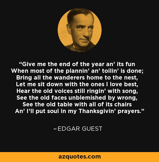 Give me the end of the year an' its fun When most of the plannin' an' toilin' is done; Bring all the wanderers home to the nest, Let me sit down with the ones I love best, Hear the old voices still ringin' with song, See the old faces unblemished by wrong, See the old table with all of its chairs An' I'll put soul in my Thanksgivin' prayers. - Edgar Guest