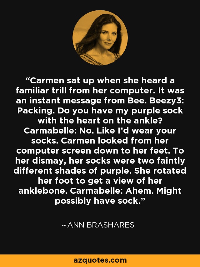 Carmen sat up when she heard a familiar trill from her computer. It was an instant message from Bee. Beezy3: Packing. Do you have my purple sock with the heart on the ankle? Carmabelle: No. Like I'd wear your socks. Carmen looked from her computer screen down to her feet. To her dismay, her socks were two faintly different shades of purple. She rotated her foot to get a view of her anklebone. Carmabelle: Ahem. Might possibly have sock. - Ann Brashares