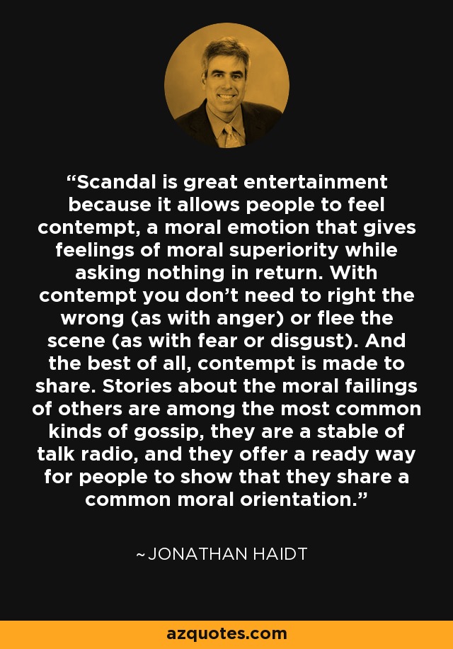 Scandal is great entertainment because it allows people to feel contempt, a moral emotion that gives feelings of moral superiority while asking nothing in return. With contempt you don't need to right the wrong (as with anger) or flee the scene (as with fear or disgust). And the best of all, contempt is made to share. Stories about the moral failings of others are among the most common kinds of gossip, they are a stable of talk radio, and they offer a ready way for people to show that they share a common moral orientation. - Jonathan Haidt