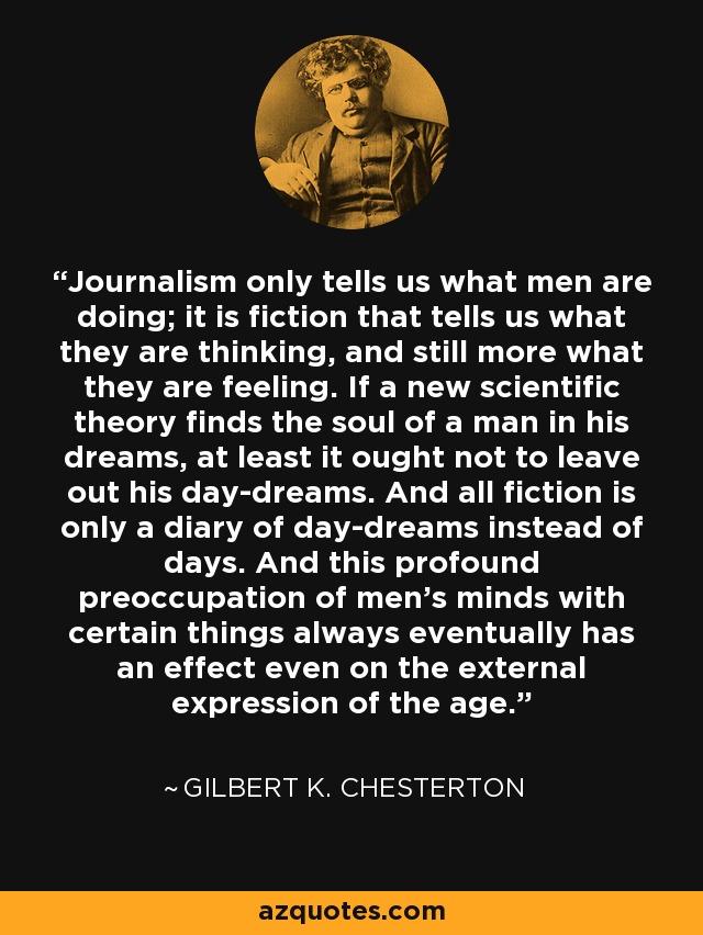 Journalism only tells us what men are doing; it is fiction that tells us what they are thinking, and still more what they are feeling. If a new scientific theory finds the soul of a man in his dreams, at least it ought not to leave out his day-dreams. And all fiction is only a diary of day-dreams instead of days. And this profound preoccupation of men's minds with certain things always eventually has an effect even on the external expression of the age. - Gilbert K. Chesterton