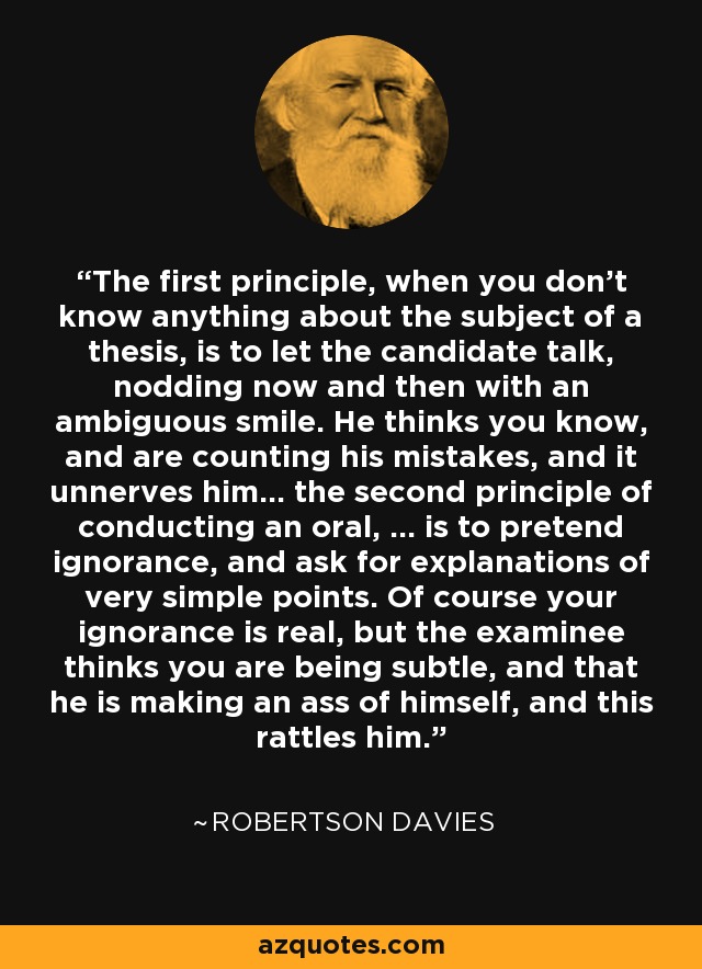 The first principle, when you don't know anything about the subject of a thesis, is to let the candidate talk, nodding now and then with an ambiguous smile. He thinks you know, and are counting his mistakes, and it unnerves him... the second principle of conducting an oral, ... is to pretend ignorance, and ask for explanations of very simple points. Of course your ignorance is real, but the examinee thinks you are being subtle, and that he is making an ass of himself, and this rattles him. - Robertson Davies