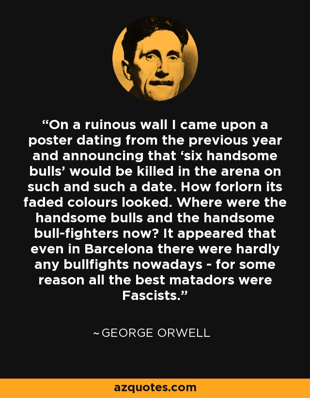 On a ruinous wall I came upon a poster dating from the previous year and announcing that ‘six handsome bulls’ would be killed in the arena on such and such a date. How forlorn its faded colours looked. Where were the handsome bulls and the handsome bull-fighters now? It appeared that even in Barcelona there were hardly any bullfights nowadays - for some reason all the best matadors were Fascists. - George Orwell