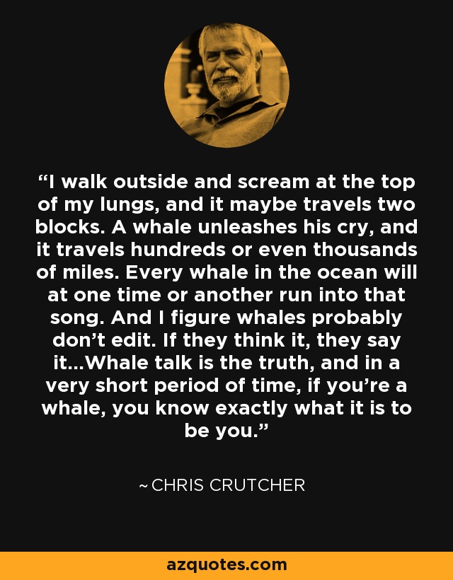 I walk outside and scream at the top of my lungs, and it maybe travels two blocks. A whale unleashes his cry, and it travels hundreds or even thousands of miles. Every whale in the ocean will at one time or another run into that song. And I figure whales probably don't edit. If they think it, they say it...Whale talk is the truth, and in a very short period of time, if you're a whale, you know exactly what it is to be you. - Chris Crutcher