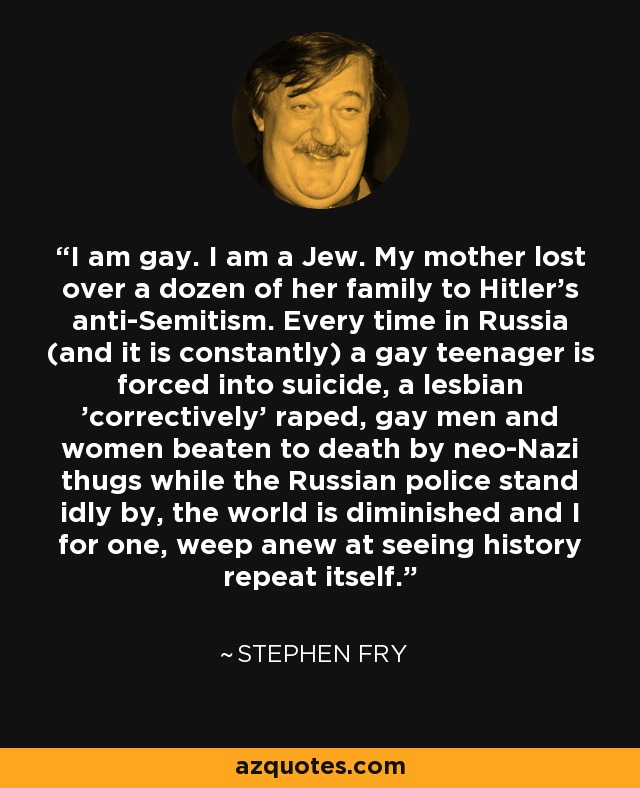 I am gay. I am a Jew. My mother lost over a dozen of her family to Hitler's anti-Semitism. Every time in Russia (and it is constantly) a gay teenager is forced into suicide, a lesbian 'correctively' raped, gay men and women beaten to death by neo-Nazi thugs while the Russian police stand idly by, the world is diminished and I for one, weep anew at seeing history repeat itself. - Stephen Fry