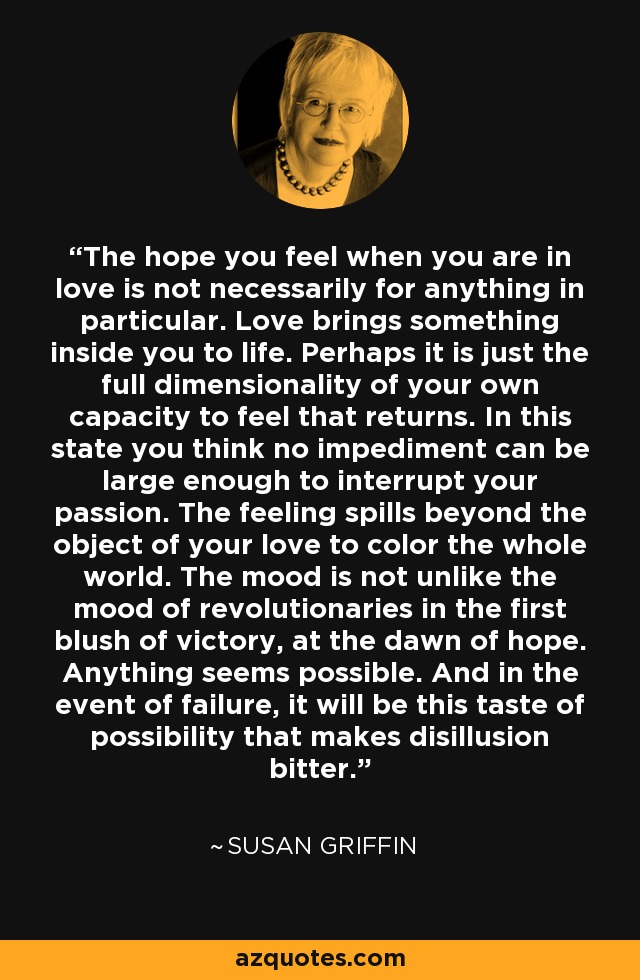 The hope you feel when you are in love is not necessarily for anything in particular. Love brings something inside you to life. Perhaps it is just the full dimensionality of your own capacity to feel that returns. In this state you think no impediment can be large enough to interrupt your passion. The feeling spills beyond the object of your love to color the whole world. The mood is not unlike the mood of revolutionaries in the first blush of victory, at the dawn of hope. Anything seems possible. And in the event of failure, it will be this taste of possibility that makes disillusion bitter. - Susan Griffin