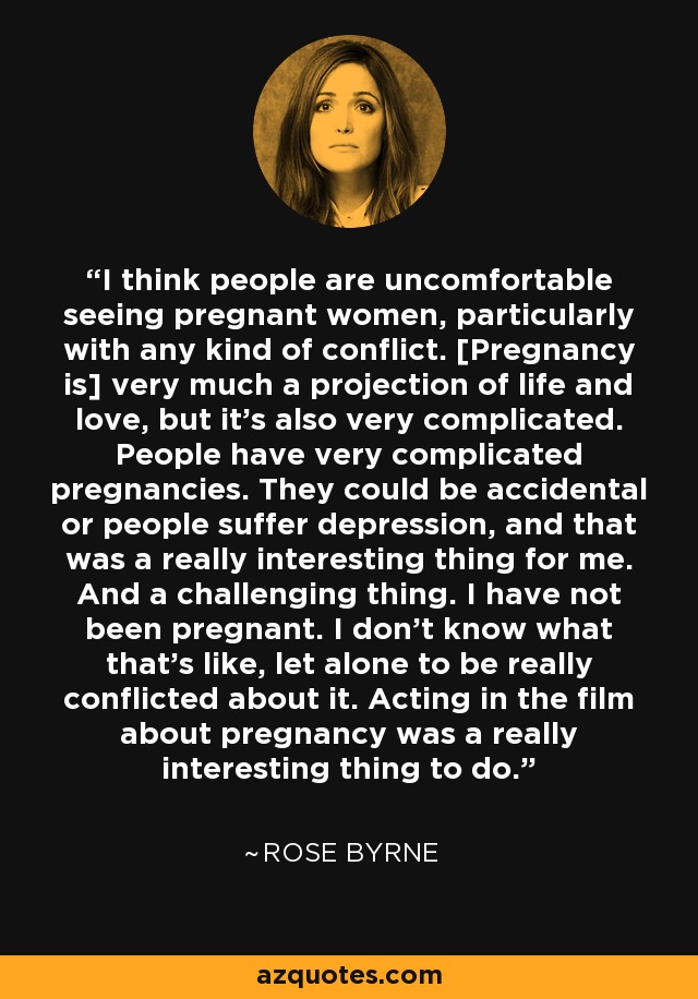 I think people are uncomfortable seeing pregnant women, particularly with any kind of conflict. [Pregnancy is] very much a projection of life and love, but it's also very complicated. People have very complicated pregnancies. They could be accidental or people suffer depression, and that was a really interesting thing for me. And a challenging thing. I have not been pregnant. I don't know what that's like, let alone to be really conflicted about it. Acting in the film about pregnancy was a really interesting thing to do. - Rose Byrne