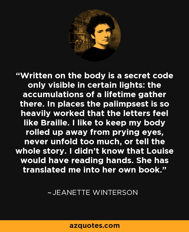 Written on the body is a secret code only visible in certain lights: the accumulations of a lifetime gather there. In places the palimpsest is so heavily worked that the letters feel like Braille. I like to keep my body rolled up away from prying eyes, never unfold too much, or tell the whole story. I didn't know that Louise would have reading hands. She has translated me into her own book. - Jeanette Winterson