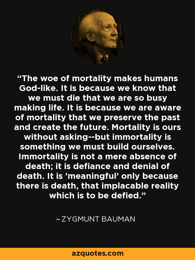 The woe of mortality makes humans God-like. It is because we know that we must die that we are so busy making life. It is because we are aware of mortality that we preserve the past and create the future. Mortality is ours without asking--but immortality is something we must build ourselves. Immortality is not a mere absence of death; it is defiance and denial of death. It is 'meaningful' only because there is death, that implacable reality which is to be defied. - Zygmunt Bauman The woe of mortality makes humans God-like. It is because we know that we must die that we are so busy making life. It is because we are aware of mortality that we preserve the past and create the future. Mortality is ours without asking--but immortality is something we must build ourselves. Immortality is not a mere absence of death; it is defiance and denial of death. It is 'meaningful' only because there is death, that implacable reality which is to be defied. - Zygmunt Bauman