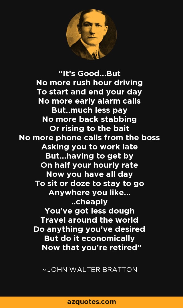 It's Good...But No more rush hour driving To start and end your day No more early alarm calls But..much less pay No more back stabbing Or rising to the bait No more phone calls from the boss Asking you to work late But...having to get by On half your hourly rate Now you have all day To sit or doze to stay to go Anywhere you like... ..cheaply You've got less dough Travel around the world Do anything you've desired But do it economically Now that you're retired - John Walter Bratton