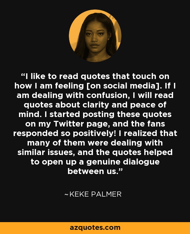 I like to read quotes that touch on how I am feeling [on social media]. If I am dealing with confusion, I will read quotes about clarity and peace of mind. I started posting these quotes on my Twitter page, and the fans responded so positively! I realized that many of them were dealing with similar issues, and the quotes helped to open up a genuine dialogue between us. - Keke Palmer