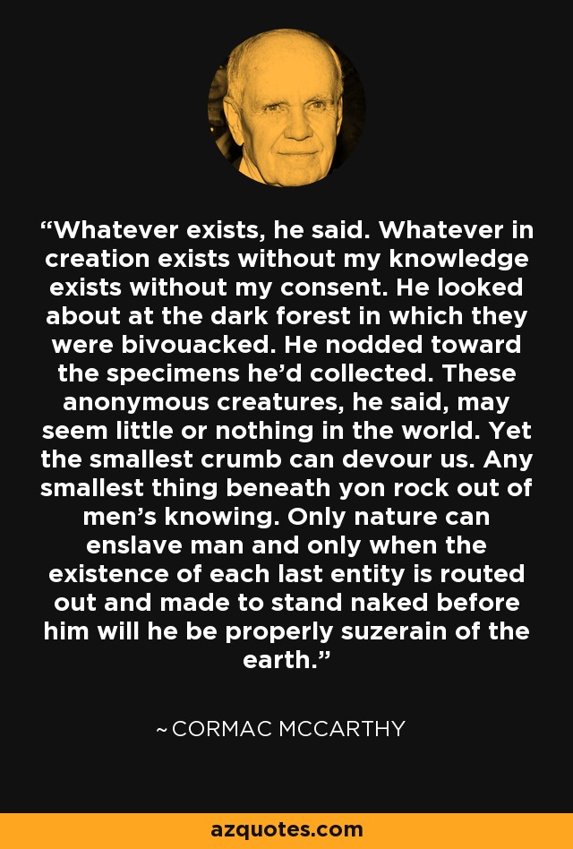Whatever exists, he said. Whatever in creation exists without my knowledge exists without my consent. He looked about at the dark forest in which they were bivouacked. He nodded toward the specimens he'd collected. These anonymous creatures, he said, may seem little or nothing in the world. Yet the smallest crumb can devour us. Any smallest thing beneath yon rock out of men's knowing. Only nature can enslave man and only when the existence of each last entity is routed out and made to stand naked before him will he be properly suzerain of the earth. - Cormac McCarthy Whatever exists, he said. Whatever in creation exists without my knowledge exists without my consent. He looked about at the dark forest in which they were bivouacked. He nodded toward the specimens he'd collected. These anonymous creatures, he said, may seem little or nothing in the world. Yet the smallest crumb can devour us. Any smallest thing beneath yon rock out of men's knowing. Only nature can enslave man and only when the existence of each last entity is routed out and made to stand naked before him will he be properly suzerain of the earth. - Cormac McCarthy