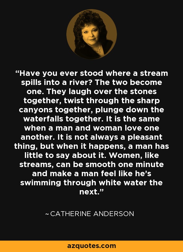 Have you ever stood where a stream spills into a river? The two become one. They laugh over the stones together, twist through the sharp canyons together, plunge down the waterfalls together. It is the same when a man and woman love one another. It is not always a pleasant thing, but when it happens, a man has little to say about it. Women, like streams, can be smooth one minute and make a man feel like he’s swimming through white water the next. - Catherine Anderson