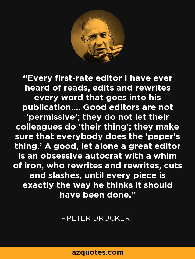Every first-rate editor I have ever heard of reads, edits and rewrites every word that goes into his publication.... Good editors are not 'permissive'; they do not let their colleagues do 'their thing'; they make sure that everybody does the 'paper's thing.' A good, let alone a great editor is an obsessive autocrat with a whim of iron, who rewrites and rewrites, cuts and slashes, until every piece is exactly the way he thinks it should have been done. - Peter Drucker
