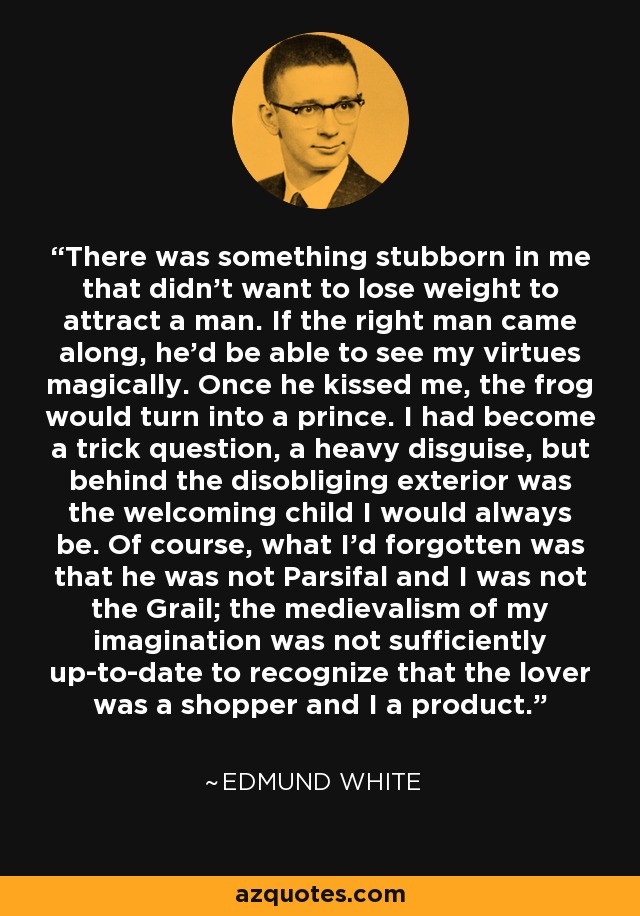 There was something stubborn in me that didn't want to lose weight to attract a man. If the right man came along, he'd be able to see my virtues magically. Once he kissed me, the frog would turn into a prince. I had become a trick question, a heavy disguise, but behind the disobliging exterior was the welcoming child I would always be. Of course, what I'd forgotten was that he was not Parsifal and I was not the Grail; the medievalism of my imagination was not sufficiently up-to-date to recognize that the lover was a shopper and I a product. - Edmund White