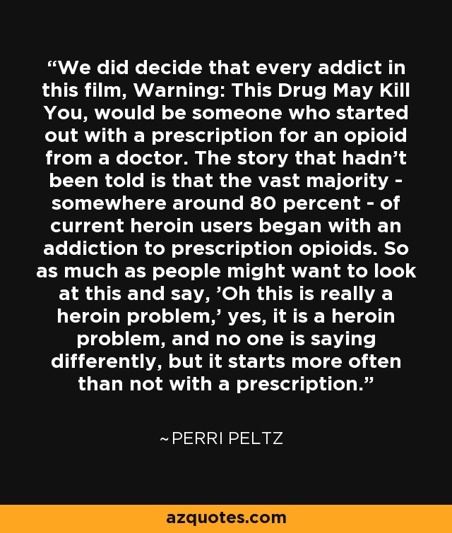 We did decide that every addict in this film, Warning: This Drug May Kill You, would be someone who started out with a prescription for an opioid from a doctor. The story that hadn't been told is that the vast majority - somewhere around 80 percent - of current heroin users began with an addiction to prescription opioids. So as much as people might want to look at this and say, 'Oh this is really a heroin problem,' yes, it is a heroin problem, and no one is saying differently, but it starts more often than not with a prescription. - Perri Peltz