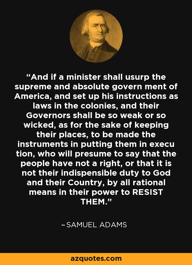 And if a minister shall usurp the supreme and absolute govern ment of America, and set up his instructions as laws in the colonies, and their Governors shall be so weak or so wicked, as for the sake of keeping their places, to be made the instruments in putting them in execu tion, who will presume to say that the people have not a right, or that it is not their indispensible duty to God and their Country, by all rational means in their power to RESIST THEM. - Samuel Adams