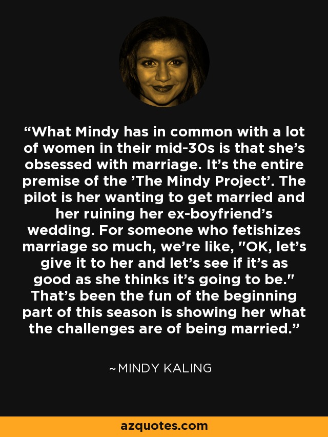 What Mindy has in common with a lot of women in their mid-30s is that she's obsessed with marriage. It's the entire premise of the 'The Mindy Project'. The pilot is her wanting to get married and her ruining her ex-boyfriend's wedding. For someone who fetishizes marriage so much, we're like, 