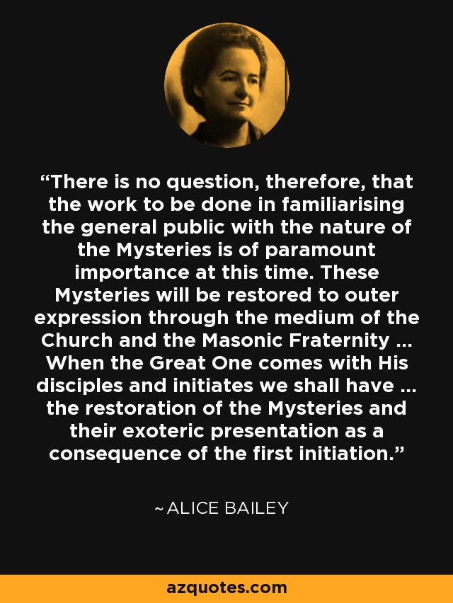 There is no question, therefore, that the work to be done in familiarising the general public with the nature of the Mysteries is of paramount importance at this time. These Mysteries will be restored to outer expression through the medium of the Church and the Masonic Fraternity ... When the Great One comes with His disciples and initiates we shall have ... the restoration of the Mysteries and their exoteric presentation as a consequence of the first initiation. - Alice Bailey