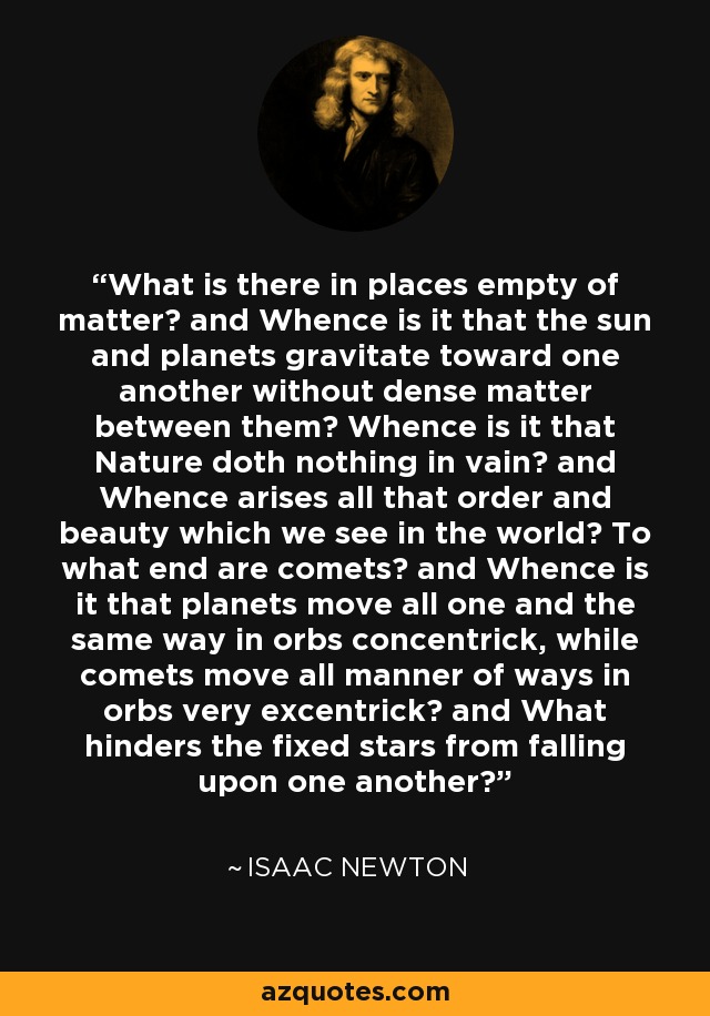 What is there in places empty of matter? and Whence is it that the sun and planets gravitate toward one another without dense matter between them? Whence is it that Nature doth nothing in vain? and Whence arises all that order and beauty which we see in the world? To what end are comets? and Whence is it that planets move all one and the same way in orbs concentrick, while comets move all manner of ways in orbs very excentrick? and What hinders the fixed stars from falling upon one another? - Isaac Newton