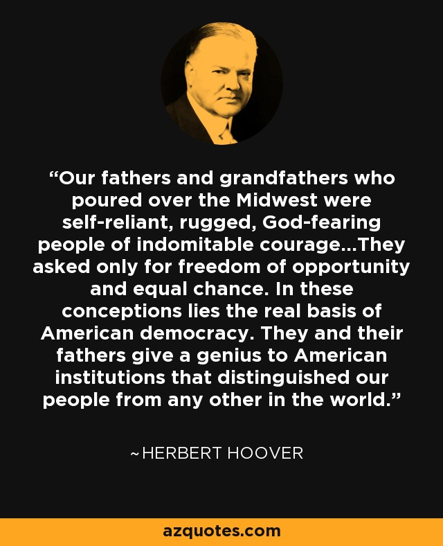 Our fathers and grandfathers who poured over the Midwest were self-reliant, rugged, God-fearing people of indomitable courage...They asked only for freedom of opportunity and equal chance. In these conceptions lies the real basis of American democracy. They and their fathers give a genius to American institutions that distinguished our people from any other in the world. - Herbert Hoover