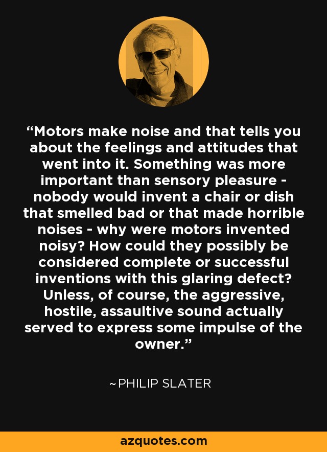 Motors make noise and that tells you about the feelings and attitudes that went into it. Something was more important than sensory pleasure - nobody would invent a chair or dish that smelled bad or that made horrible noises - why were motors invented noisy? How could they possibly be considered complete or successful inventions with this glaring defect? Unless, of course, the aggressive, hostile, assaultive sound actually served to express some impulse of the owner. - Philip Slater