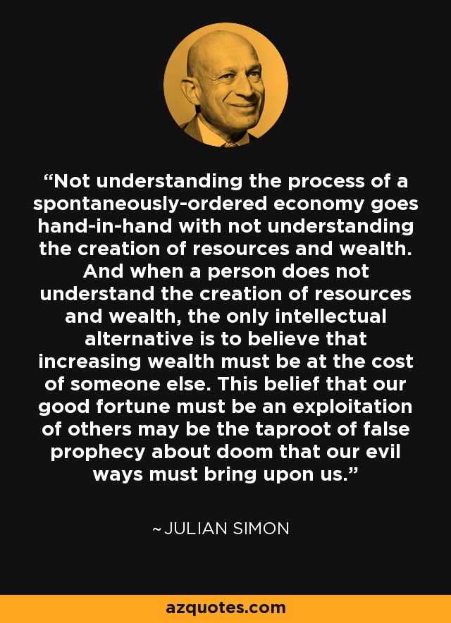 Not understanding the process of a spontaneously-ordered economy goes hand-in-hand with not understanding the creation of resources and wealth. And when a person does not understand the creation of resources and wealth, the only intellectual alternative is to believe that increasing wealth must be at the cost of someone else. This belief that our good fortune must be an exploitation of others may be the taproot of false prophecy about doom that our evil ways must bring upon us. - Julian Simon