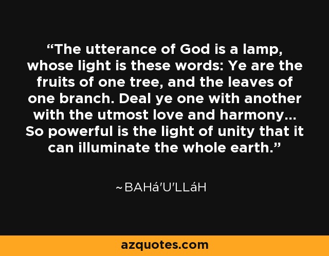 The utterance of God is a lamp, whose light is these words: Ye are the fruits of one tree, and the leaves of one branch. Deal ye one with another with the utmost love and harmony... So powerful is the light of unity that it can illuminate the whole earth. - Bahá'u'lláh