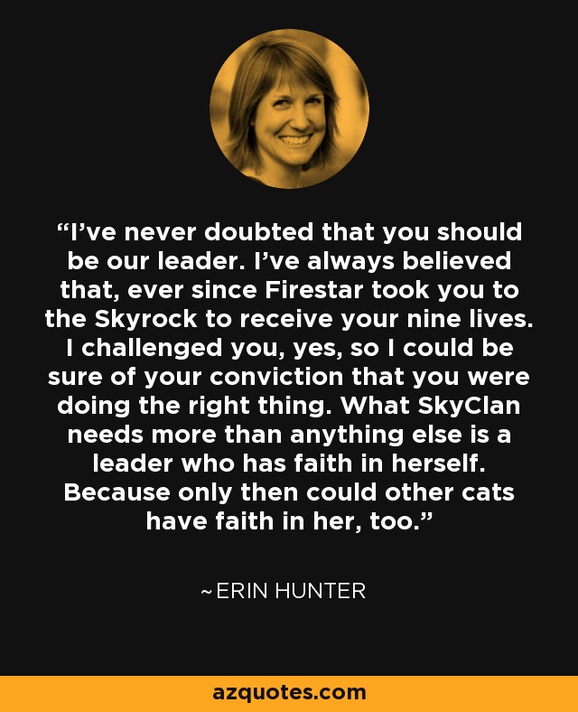 I've never doubted that you should be our leader. I've always believed that, ever since Firestar took you to the Skyrock to receive your nine lives. I challenged you, yes, so I could be sure of your conviction that you were doing the right thing. What SkyClan needs more than anything else is a leader who has faith in herself. Because only then could other cats have faith in her, too. - Erin Hunter