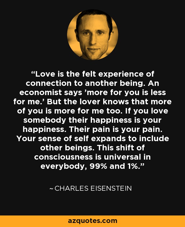Love is the felt experience of connection to another being. An economist says 'more for you is less for me.' But the lover knows that more of you is more for me too. If you love somebody their happiness is your happiness. Their pain is your pain. Your sense of self expands to include other beings. This shift of consciousness is universal in everybody, 99% and 1%. - Charles Eisenstein