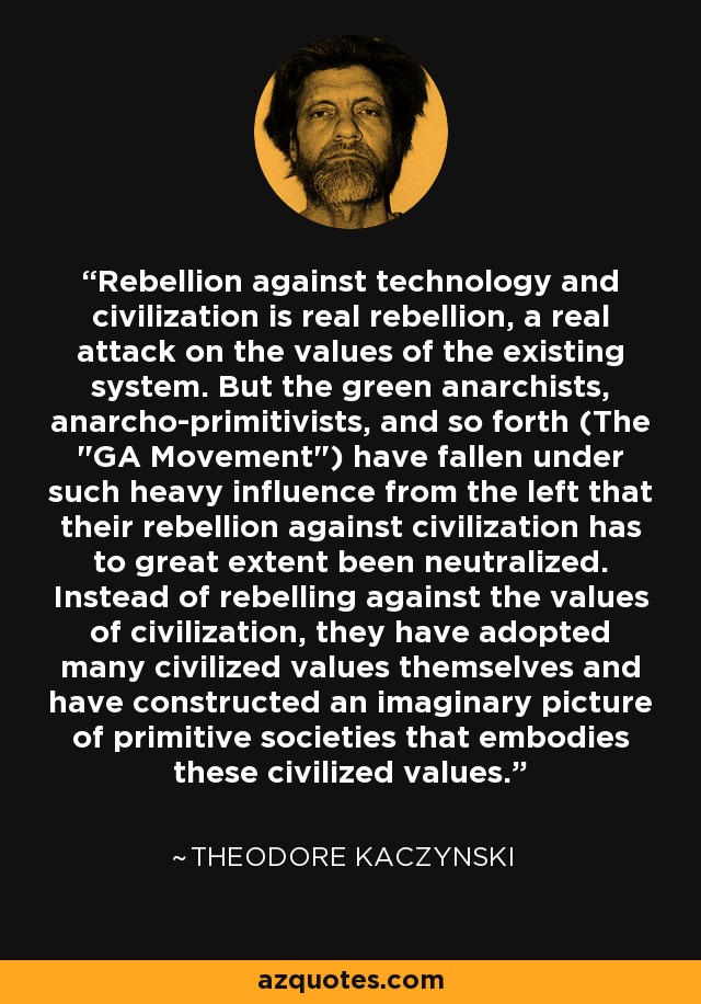 Rebellion against technology and civilization is real rebellion, a real attack on the values of the existing system. But the green anarchists, anarcho-primitivists, and so forth (The 