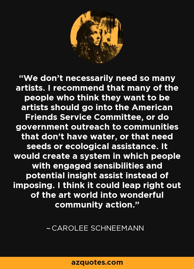 We don't necessarily need so many artists. I recommend that many of the people who think they want to be artists should go into the American Friends Service Committee, or do government outreach to communities that don't have water, or that need seeds or ecological assistance. It would create a system in which people with engaged sensibilities and potential insight assist instead of imposing. I think it could leap right out of the art world into wonderful community action. - Carolee Schneemann