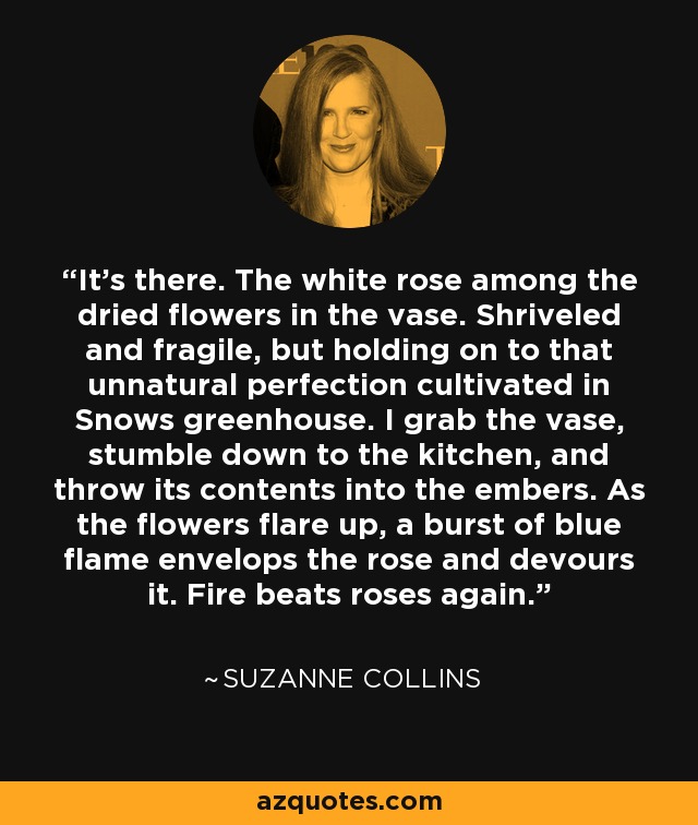 It's there. The white rose among the dried flowers in the vase. Shriveled and fragile, but holding on to that unnatural perfection cultivated in Snows greenhouse. I grab the vase, stumble down to the kitchen, and throw its contents into the embers. As the flowers flare up, a burst of blue flame envelops the rose and devours it. Fire beats roses again. - Suzanne Collins
