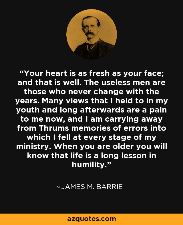 Your heart is as fresh as your face; and that is well. The useless men are those who never change with the years. Many views that I held to in my youth and long afterwards are a pain to me now, and I am carrying away from Thrums memories of errors into which I fell at every stage of my ministry. When you are older you will know that life is a long lesson in humility. - James M. Barrie