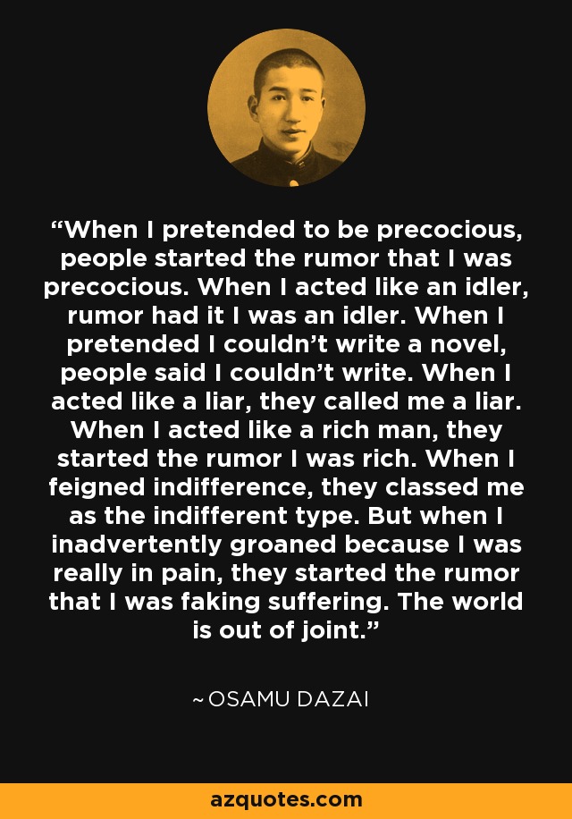 When I pretended to be precocious, people started the rumor that I was precocious. When I acted like an idler, rumor had it I was an idler. When I pretended I couldn't write a novel, people said I couldn't write. When I acted like a liar, they called me a liar. When I acted like a rich man, they started the rumor I was rich. When I feigned indifference, they classed me as the indifferent type. But when I inadvertently groaned because I was really in pain, they started the rumor that I was faking suffering. The world is out of joint. - Osamu Dazai