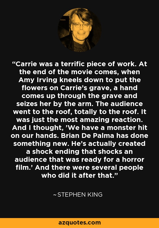 Carrie was a terrific piece of work. At the end of the movie comes, when Amy Irving kneels down to put the flowers on Carrie's grave, a hand comes up through the grave and seizes her by the arm. The audience went to the roof, totally to the roof. It was just the most amazing reaction. And I thought, 'We have a monster hit on our hands. Brian De Palma has done something new. He's actually created a shock ending that shocks an audience that was ready for a horror film.' And there were several people who did it after that. - Stephen King