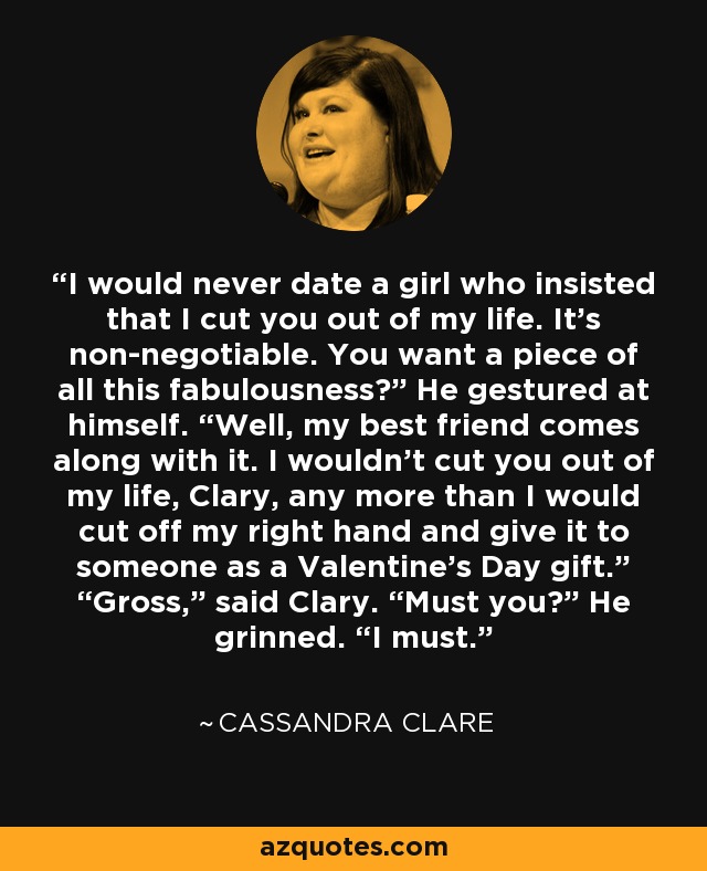 I would never date a girl who insisted that I cut you out of my life. It’s non-negotiable. You want a piece of all this fabulousness?” He gestured at himself. “Well, my best friend comes along with it. I wouldn’t cut you out of my life, Clary, any more than I would cut off my right hand and give it to someone as a Valentine’s Day gift.” “Gross,” said Clary. “Must you?” He grinned. “I must. - Cassandra Clare