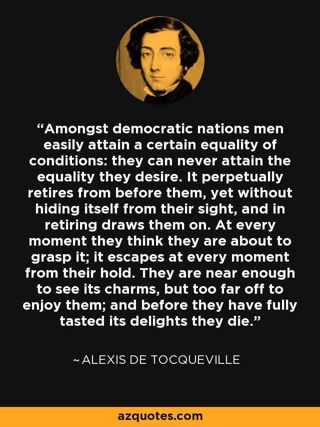 Amongst democratic nations men easily attain a certain equality of conditions: they can never attain the equality they desire. It perpetually retires from before them, yet without hiding itself from their sight, and in retiring draws them on. At every moment they think they are about to grasp it; it escapes at every moment from their hold. They are near enough to see its charms, but too far off to enjoy them; and before they have fully tasted its delights they die. - Alexis de Tocqueville