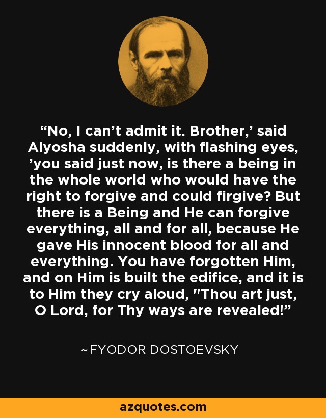No, I can't admit it. Brother,' said Alyosha suddenly, with flashing eyes, 'you said just now, is there a being in the whole world who would have the right to forgive and could firgive? But there is a Being and He can forgive everything, all and for all, because He gave His innocent blood for all and everything. You have forgotten Him, and on Him is built the edifice, and it is to Him they cry aloud, 