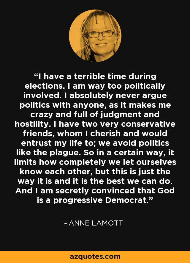 I have a terrible time during elections. I am way too politically involved. I absolutely never argue politics with anyone, as it makes me crazy and full of judgment and hostility. I have two very conservative friends, whom I cherish and would entrust my life to; we avoid politics like the plague. So in a certain way, it limits how completely we let ourselves know each other, but this is just the way it is and it is the best we can do. And I am secretly convinced that God is a progressive Democrat. - Anne Lamott