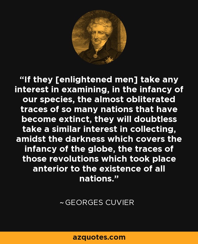 If they [enlightened men] take any interest in examining, in the infancy of our species, the almost obliterated traces of so many nations that have become extinct, they will doubtless take a similar interest in collecting, amidst the darkness which covers the infancy of the globe, the traces of those revolutions which took place anterior to the existence of all nations. - Georges Cuvier