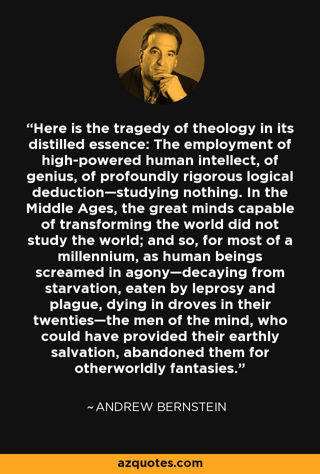 Here is the tragedy of theology in its distilled essence: The employment of high-powered human intellect, of genius, of profoundly rigorous logical deduction—studying nothing. In the Middle Ages, the great minds capable of transforming the world did not study the world; and so, for most of a millennium, as human beings screamed in agony—decaying from starvation, eaten by leprosy and plague, dying in droves in their twenties—the men of the mind, who could have provided their earthly salvation, abandoned them for otherworldly fantasies. - Andrew Bernstein