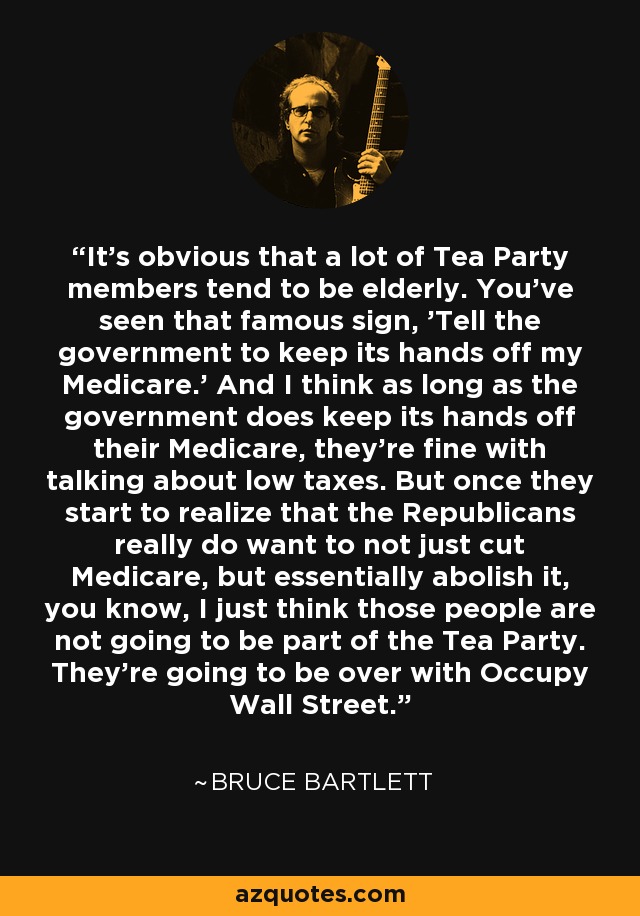 It's obvious that a lot of Tea Party members tend to be elderly. You've seen that famous sign, 'Tell the government to keep its hands off my Medicare.' And I think as long as the government does keep its hands off their Medicare, they're fine with talking about low taxes. But once they start to realize that the Republicans really do want to not just cut Medicare, but essentially abolish it, you know, I just think those people are not going to be part of the Tea Party. They're going to be over with Occupy Wall Street. - Bruce Bartlett