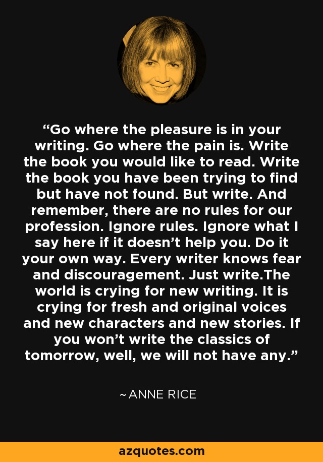 Go where the pleasure is in your writing. Go where the pain is. Write the book you would like to read. Write the book you have been trying to find but have not found. But write. And remember, there are no rules for our profession. Ignore rules. Ignore what I say here if it doesn't help you. Do it your own way. Every writer knows fear and discouragement. Just write.The world is crying for new writing. It is crying for fresh and original voices and new characters and new stories. If you won't write the classics of tomorrow, well, we will not have any. - Anne Rice