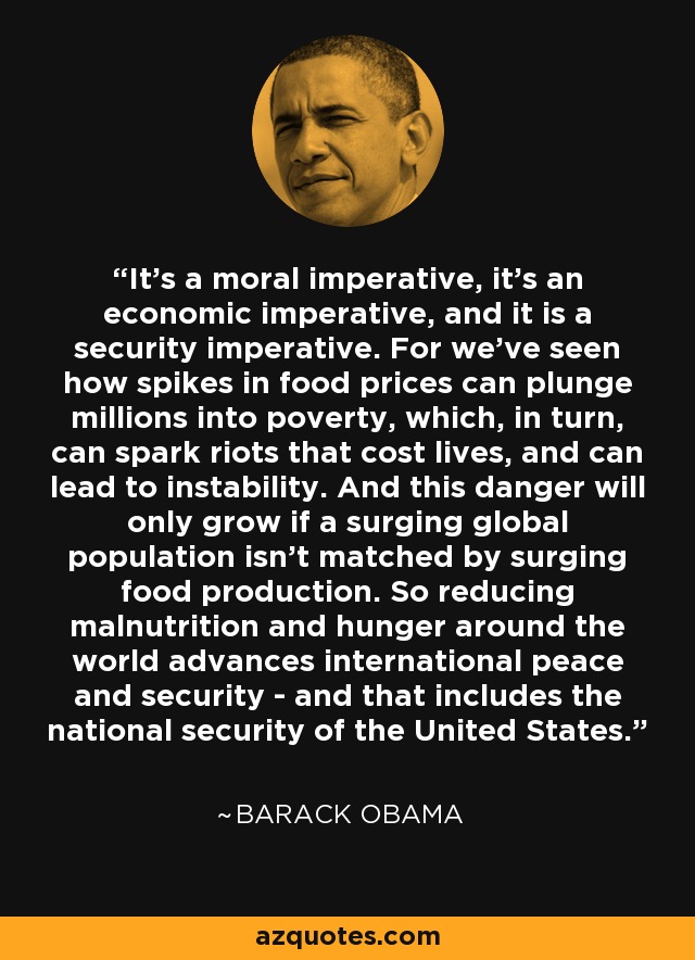 It's a moral imperative, it's an economic imperative, and it is a security imperative. For we've seen how spikes in food prices can plunge millions into poverty, which, in turn, can spark riots that cost lives, and can lead to instability. And this danger will only grow if a surging global population isn't matched by surging food production. So reducing malnutrition and hunger around the world advances international peace and security - and that includes the national security of the United States. - Barack Obama