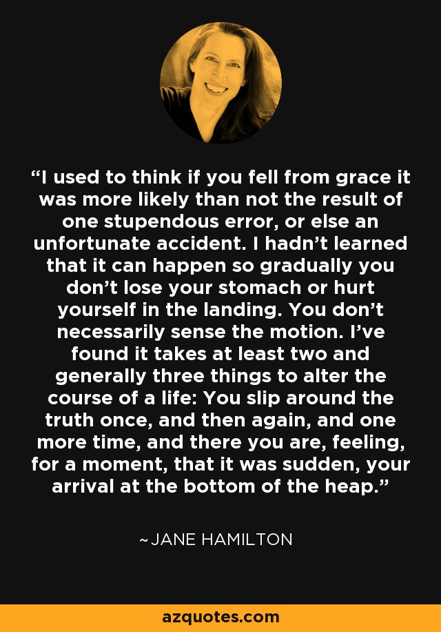 I used to think if you fell from grace it was more likely than not the result of one stupendous error, or else an unfortunate accident. I hadn't learned that it can happen so gradually you don't lose your stomach or hurt yourself in the landing. You don't necessarily sense the motion. I've found it takes at least two and generally three things to alter the course of a life: You slip around the truth once, and then again, and one more time, and there you are, feeling, for a moment, that it was sudden, your arrival at the bottom of the heap. - Jane Hamilton