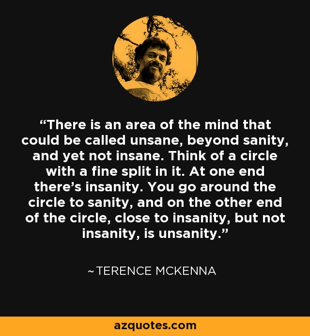 There is an area of the mind that could be called unsane, beyond sanity, and yet not insane. Think of a circle with a fine split in it. At one end there's insanity. You go around the circle to sanity, and on the other end of the circle, close to insanity, but not insanity, is unsanity. - Sidney Cohen