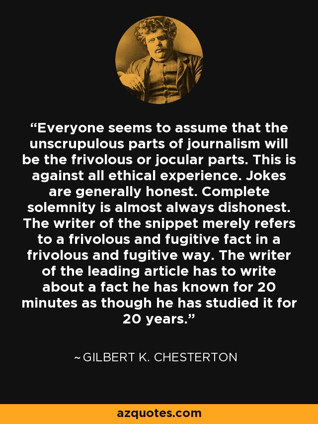 Everyone seems to assume that the unscrupulous parts of journalism will be the frivolous or jocular parts. This is against all ethical experience. Jokes are generally honest. Complete solemnity is almost always dishonest. The writer of the snippet merely refers to a frivolous and fugitive fact in a frivolous and fugitive way. The writer of the leading article has to write about a fact he has known for 20 minutes as though he has studied it for 20 years. - Gilbert K. Chesterton