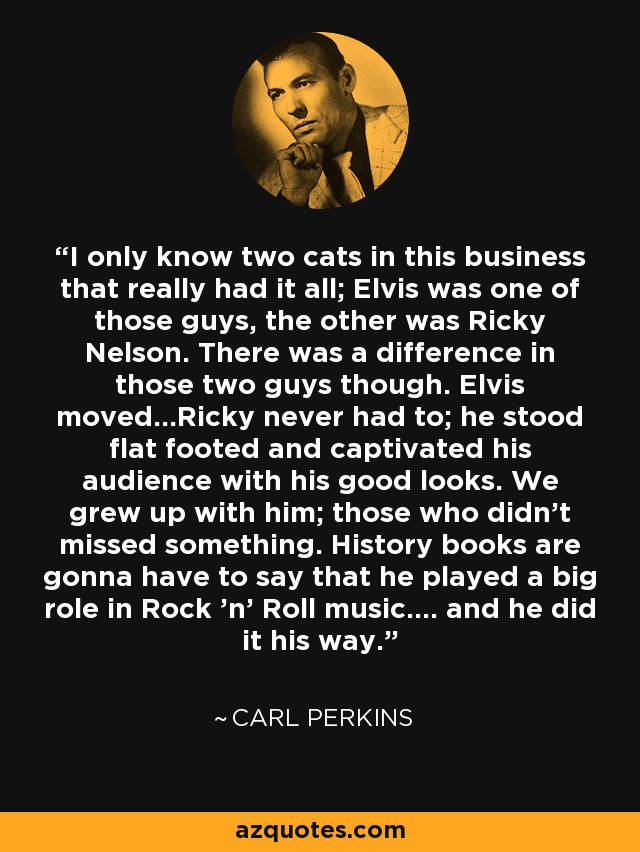 I only know two cats in this business that really had it all; Elvis was one of those guys, the other was Ricky Nelson. There was a difference in those two guys though. Elvis moved...Ricky never had to; he stood flat footed and captivated his audience with his good looks. We grew up with him; those who didn't missed something. History books are gonna have to say that he played a big role in Rock 'n' Roll music.... and he did it his way. - Carl Perkins