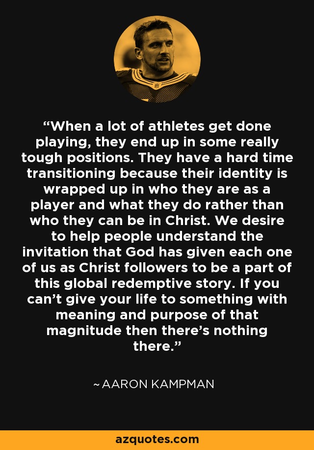 When a lot of athletes get done playing, they end up in some really tough positions. They have a hard time transitioning because their identity is wrapped up in who they are as a player and what they do rather than who they can be in Christ. We desire to help people understand the invitation that God has given each one of us as Christ followers to be a part of this global redemptive story. If you can't give your life to something with meaning and purpose of that magnitude then there's nothing there. - Aaron Kampman